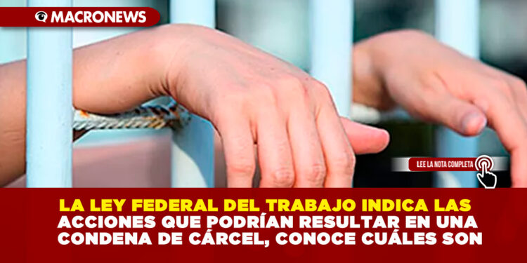 LA LEY FEDERAL DEL TRABAJO INDICA LAS ACCIONES QUE PODRÍAN RESULTAR EN UNA CONDENA DE CÁRCEL, CONOCE CUÁLES SON