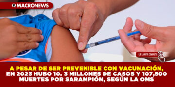 A PESAR DE SER PREVENIBLE CON VACUNACIÓN, EN 2023 HUBO 10. 3 MILLONES DE CASOS Y 107,500 MUERTES POR SARAMPIÓN, SEGÚN LA OMS