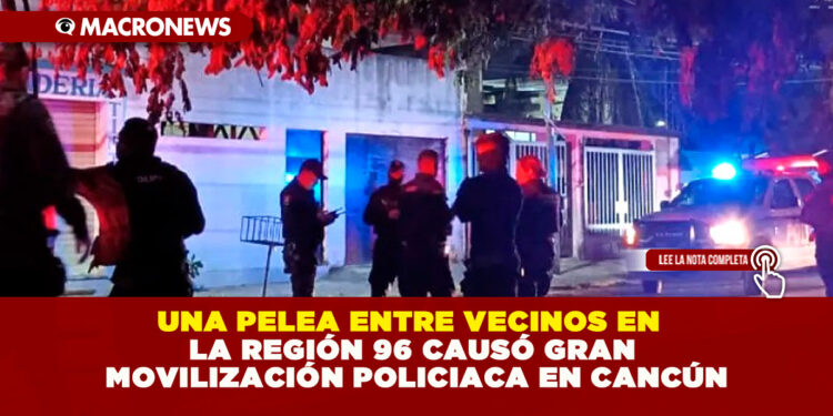 UNA PELEA ENTRE VECINOS EN LA REGIÓN 96 CAUSÓ GRAN MOVILIZACIÓN POLICIACA EN CANCÚN