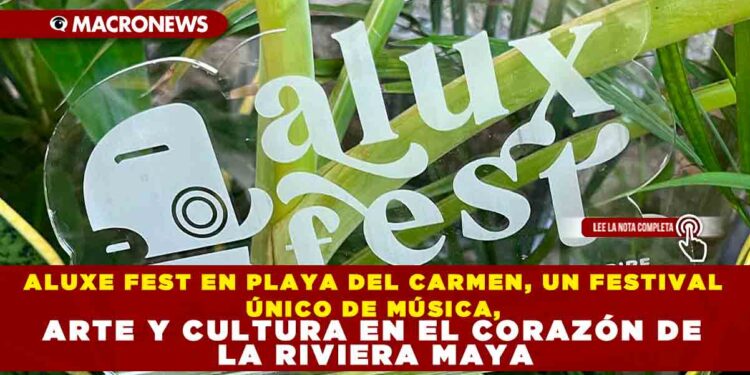 ALUXE FEST EN PLAYA DEL CARMEN, UN FESTIVAL ÚNICO DE MÚSICA, ARTE Y CULTURA EN EL CORAZÓN DE LA RIVIERA MAYA
