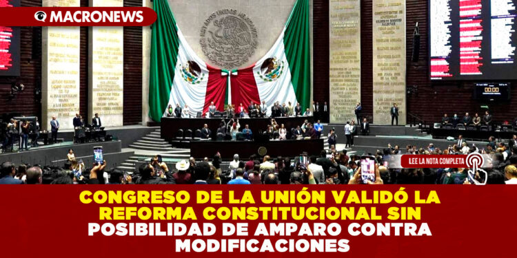 CONGRESO DE LA UNIÓN VALIDÓ LA REFORMA CONSTITUCIONAL SIN POSIBILIDAD DE AMPARO CONTRA MODIFICACIONES