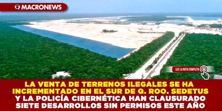 LA VENTA DE TERRENOS ILEGALES SE HA INCREMENTADO EN EL SUR DE QUINTANA ROO. SEDETUS Y LA POLICÍA CIBERNÉTICA HAN CLAUSURADO SIETE DESARROLLOS SIN PERMISOS ESTE AÑO