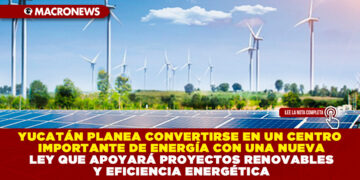 YUCATÁN PLANEA CONVERTIRSE EN UN CENTRO IMPORTANTE DE ENERGÍA CON UNA NUEVA LEY QUE APOYARÁ PROYECTOS RENOVABLES Y EFICIENCIA ENERGÉTICA