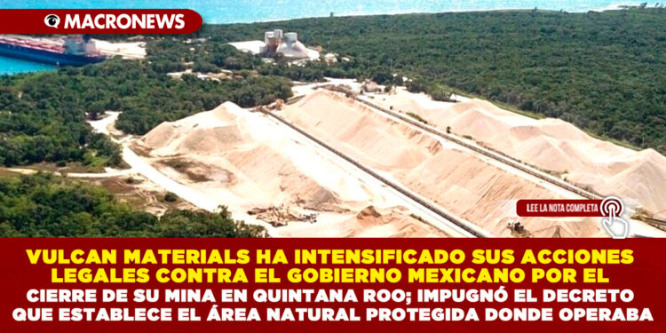VULCAN MATERIALS HA INTENSIFICADO SUS ACCIONES LEGALES CONTRA EL GOBIERNO MEXICANO POR EL CIERRE DE SU MINA EN QUINTANA ROO; IMPUGNÓ EL DECRETO QUE ESTABLECE EL ÁREA NATURAL PROTEGIDA DONDE OPERABA