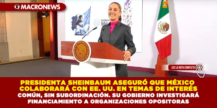 PRESIDENTA SHEINBAUM ASEGURÓ QUE MÉXICO COLABORARÁ CON EE. UU. EN TEMAS DE INTERÉS COMÚN, SIN SUBORDINACIÓN. SU GOBIERNO INVESTIGARÁ FINANCIAMIENTO A ORGANIZACIONES OPOSITORAS