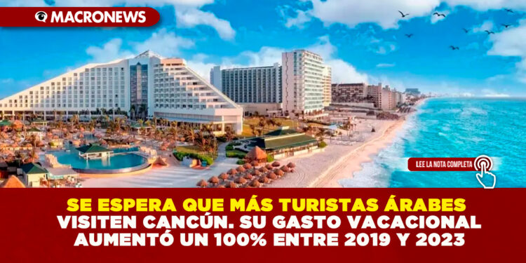 SE ESPERA QUE MÁS TURISTAS ÁRABES VISITEN CANCÚN. SU GASTO VACACIONAL AUMENTÓ UN 100% ENTRE 2019 Y 2023
