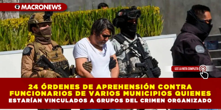 24 ÓRDENES DE APREHENSIÓN CONTRA FUNCIONARIOS DE VARIOS MUNICIPIOS QUIENES ESTARÍAN VINCULADOS A GRUPOS DEL CRIMEN ORGANIZADO