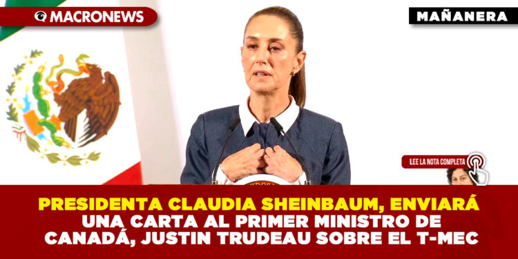 PRESIDENTA CLAUDIA SHEINBAUM, ENVIARÁ UNA CARTA AL PRIMER MINISTRO DE CANADÁ, JUSTIN TRUDEAU SOBRE EL T-MEC