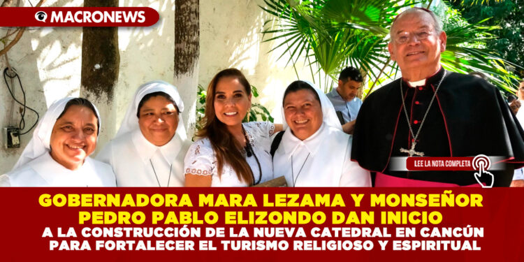 GOBERNADORA MARA LEZAMA Y MONSEÑOR PEDRO PABLO ELIZONDO DAN INICIO A LA CONSTRUCCIÓN DE LA NUEVA CATEDRAL EN CANCÚN PARA FORTALECER EL TURISMO RELIGIOSO Y ESPIRITUAL