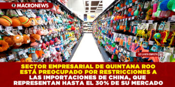 SECTOR EMPRESARIAL DE QUINTANA ROO ESTÁ PREOCUPADO POR RESTRICCIONES A LAS IMPORTACIONES DE CHINA, QUE REPRESENTAN HASTA EL 30% DE SU MERCADO
