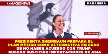 PRESIDENTA SHEINBAUM PREPARA EL PLAN MÉXICO COMO ALTERNATIVA EN CASO DE NO HABER ACUERDO CON TRUMP. BUSCAN SUSTITUIR IMPORTACIONES DE ASIA