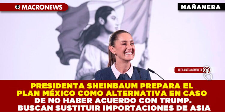 PRESIDENTA SHEINBAUM PREPARA EL PLAN MÉXICO COMO ALTERNATIVA EN CASO DE NO HABER ACUERDO CON TRUMP. BUSCAN SUSTITUIR IMPORTACIONES DE ASIA