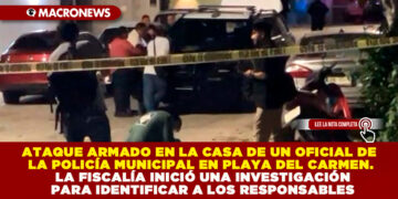 ATAQUE ARMADO EN LA CASA DE UN OFICIAL DE LA POLICÍA MUNICIPAL EN PLAYA DEL CARMEN. LA FISCALÍA INICIÓ UNA INVESTIGACIÓN PARA IDENTIFICAR A LOS RESPONSABLES