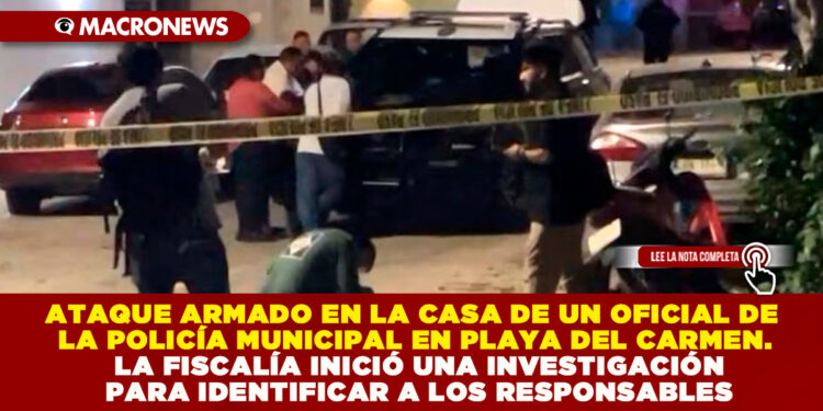 ATAQUE ARMADO EN LA CASA DE UN OFICIAL DE LA POLICÍA MUNICIPAL EN PLAYA DEL CARMEN. LA FISCALÍA INICIÓ UNA INVESTIGACIÓN PARA IDENTIFICAR A LOS RESPONSABLES