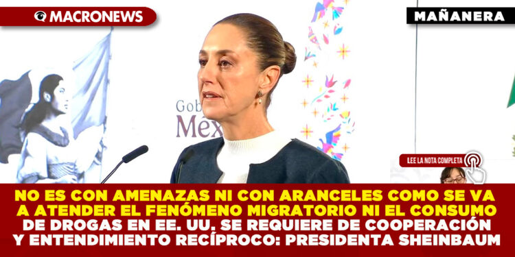 NO ES CON AMENAZAS NI CON ARANCELES COMO SE VA A ATENDER EL FENÓMENO MIGRATORIO NI EL CONSUMO DE DROGAS EN EE. UU. SE REQUIERE DE COOPERACIÓN Y ENTENDIMIENTO RECÍPROCO: PRESIDENTA SHEINBAUM