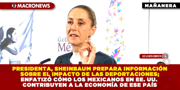 PRESIDENTA, SHEINBAUM PREPARA INFORMACIÓN SOBRE EL IMPACTO DE LAS DEPORTACIONES; ENFATIZÓ CÓMO LOS MEXICANOS EN EE. UU. CONTRIBUYEN A LA ECONOMÍA DE ESE PAÍS