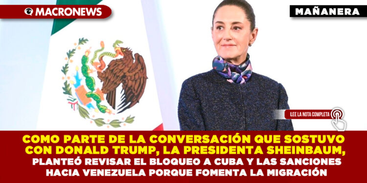 COMO PARTE DE LA CONVERSACIÓN QUE SOSTUVO CON DONALD TRUMP, LA PRESIDENTA SHEINBAUM, PLANTEÓ REVISAR EL BLOQUEO A CUBA Y LAS SANCIONES HACIA VENEZUELA PORQUE FOMENTA LA MIGRACIÓN