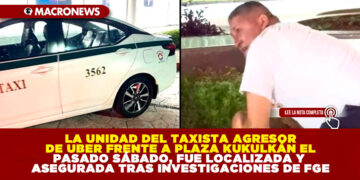 LA UNIDAD DEL TAXISTA AGRESOR DE UBER FRENTE A PLAZA KUKULKÁN EL PASADO SÁBADO, FUE LOCALIZADA Y ASEGURADA TRAS INVESTIGACIONES DE FGE