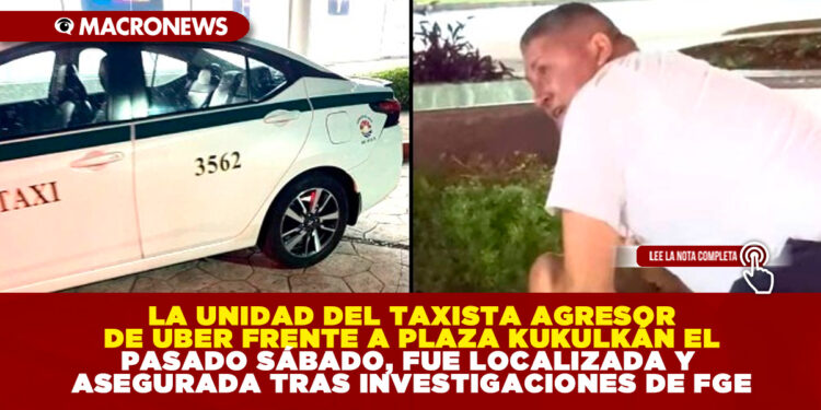 LA UNIDAD DEL TAXISTA AGRESOR DE UBER FRENTE A PLAZA KUKULKÁN EL PASADO SÁBADO, FUE LOCALIZADA Y ASEGURADA TRAS INVESTIGACIONES DE FGE