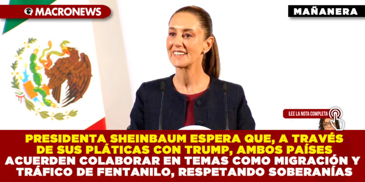 PRESIDENTA SHEINBAUM ESPERA QUE, A TRAVÉS DE SUS PLÁTICAS CON TRUMP, AMBOS PAÍSES ACUERDEN COLABORAR EN TEMAS COMO MIGRACIÓN Y TRÁFICO DE FENTANILO, RESPETANDO SOBERANÍAS