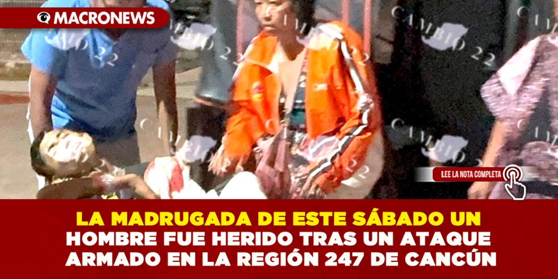 LA MADRUGADA DE ESTE SÁBADO UN HOMBRE FUE HERIDO TRAS UN ATAQUE ARMADO EN LA REGIÓN 247 DE CANCÚN