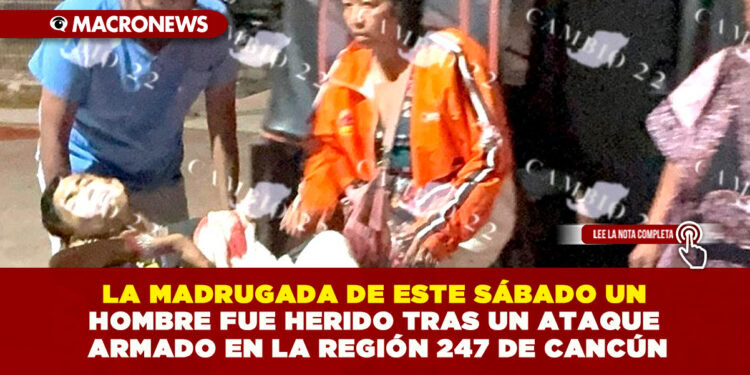 LA MADRUGADA DE ESTE SÁBADO UN HOMBRE FUE HERIDO TRAS UN ATAQUE ARMADO EN LA REGIÓN 247 DE CANCÚN