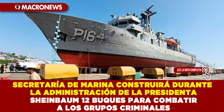 SECRETARÍA DE MARINA CONSTRUIRÁ DURANTE LA ADMINISTRACIÓN DE LA PRESIDENTA SHEINBAUM 12 BUQUES PARA COMBATIR A LOS GRUPOS CRIMINALES