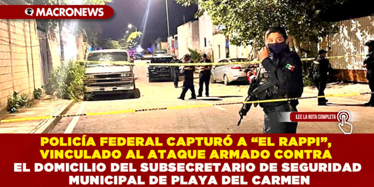 POLICÍA FEDERAL CAPTURÓ A “EL RAPPI”, VINCULADO AL ATAQUE ARMADO CONTRA EL DOMICILIO DEL SUBSECRETARIO DE SEGURIDAD MUNICIPAL EN PLAYA DEL CARMEN