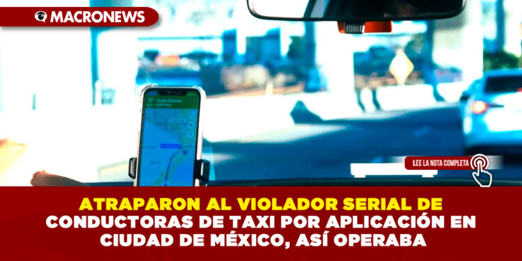 ATRAPARON AL VIOLADOR SERIAL DE CONDUCTORAS DE TAXI POR APLICACIÓN EN CIUDAD DE MÉXICO, ASÍ OPERABA