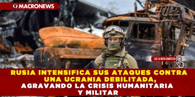 RUSIA INTENSIFICA SUS ATAQUES CONTRA UNA UCRANIA DEBILITADA, AGRAVANDO LA CRISIS HUMANITARIA Y MILITAR