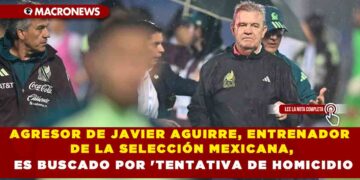 AGRESOR DE JAVIER AGUIRRE, ENTRENADOR DE LA SELECCIÓN MEXICANA, ES BUSCADO POR ‘TENTATIVA DE HOMICIDIO