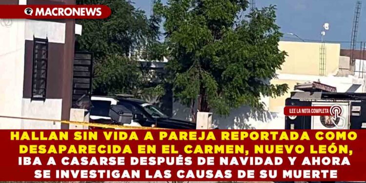 HALLAN SIN VIDA A PAREJA REPORTADA COMO DESAPARECIDA EN EL CARMEN, NUEVO LEÓN, IBA A CASARSE DESPUÉS DE NAVIDAD Y AHORA SE INVESTIGAN LAS CAUSAS DE SU MUERTE
