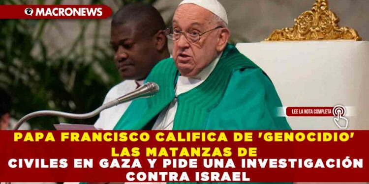 PAPA FRANCISCO CALIFICA DE ‘GENOCIDIO’ LAS MATANZAS DE CIVILES EN GAZA Y PIDE UNA INVESTIGACIÓN CONTRA ISRAEL