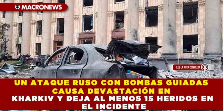 UN ATAQUE RUSO CON BOMBAS GUIADAS CAUSA DEVASTACIÓN EN KHARKIV Y DEJA AL MENOS 15 HERIDOS EN EL INCIDENTE