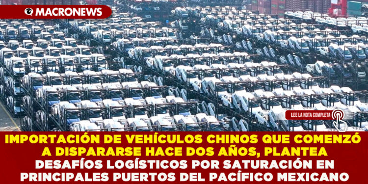 IMPORTACIÓN DE VEHÍCULOS CHINOS QUE COMENZÓ A DISPARARSE HACE DOS AÑOS, PLANTEA DESAFÍOS LOGÍSTICOS POR SATURACIÓN EN PRINCIPALES PUERTOS DEL PACÍFICO MEXICANO