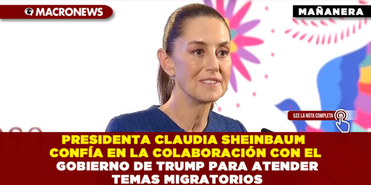 PRESIDENTA CLAUDIA SHEINBAUM CONFÍA EN LA COLABORACIÓN CON EL GOBIERNO DE TRUMP PARA ATENDER TEMAS MIGRATORIOS