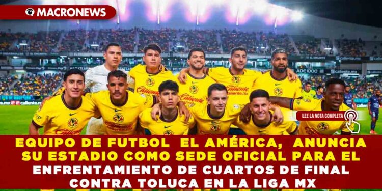EQUIPO DE FUTBOL  EL AMÉRICA,  ANUNCIA SU ESTADIO COMO SEDE OFICIAL PARA EL ENFRENTAMIENTO DE CUARTOS DE FINAL CONTRA TOLUCA EN LA LIGA MX