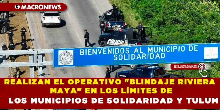 REALIZAN EL OPERATIVO «BLINDAJE RIVIERA MAYA» EN LOS LÍMITES DE LOS MUNICIPIOS DE SOLIDARIDAD Y TULUM