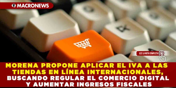 MORENA PROPONE APLICAR EL IVA A LAS TIENDAS EN LÍNEA INTERNACIONALES, BUSCANDO REGULAR EL COMERCIO DIGITAL Y AUMENTAR INGRESOS FISCALES