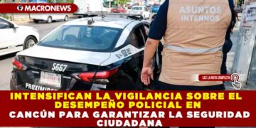 INTENSIFICAN LA VIGILANCIA SOBRE EL DESEMPEÑO POLICIAL EN CANCÚN PARA GARANTIZAR LA SEGURIDAD CIUDADANA