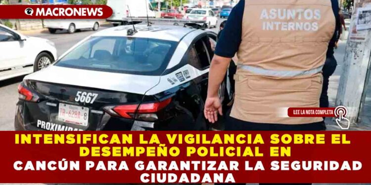 INTENSIFICAN LA VIGILANCIA SOBRE EL DESEMPEÑO POLICIAL EN CANCÚN PARA GARANTIZAR LA SEGURIDAD CIUDADANA