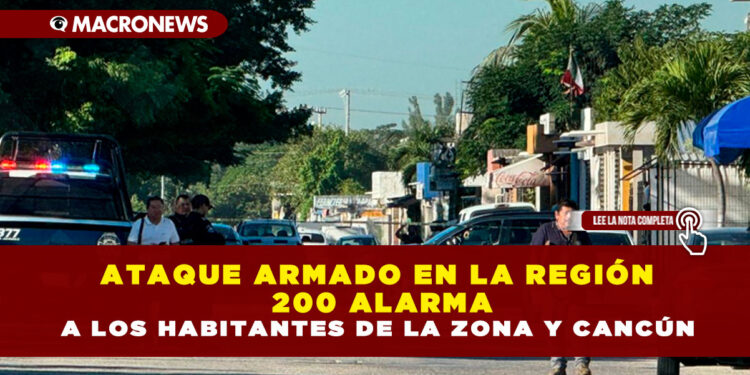 ATAQUE ARMADO EN LA REGIÓN 200 ALARMA A LOS HABITANTES DE LA ZONA Y CANCÚN