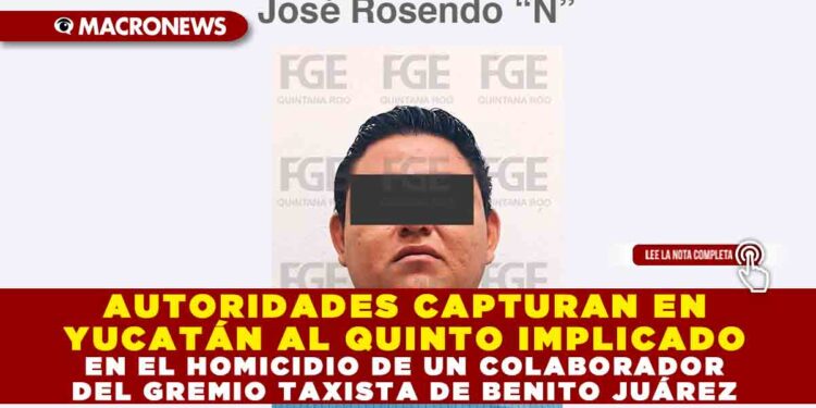 AUTORIDADES CAPTURAN EN YUCATÁN AL QUINTO IMPLICADO EN EL HOMICIDIO DE UN COLABORADOR DEL GREMIO TAXISTA DE BENITO JUÁREZ