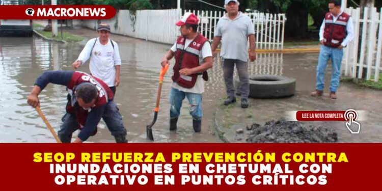 SEOP REFUERZA PREVENCIÓN CONTRA INUNDACIONES EN CHETUMAL CON OPERATIVO EN PUNTOS CRÍTICOS