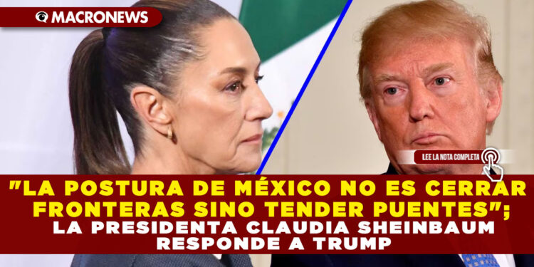 «LA POSTURA DE MÉXICO NO ES CERRAR FRONTERAS SINO TENDER PUENTES»; LA PRESIDENTA CLAUDIA SHEINBAUM RESPONDE A TRUMP