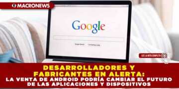 DESARROLLADORES Y FABRICANTES EN ALERTA: LA VENTA DE ANDROID PODRÍA CAMBIAR EL FUTURO DE LAS APLICACIONES Y DISPOSITIVOS