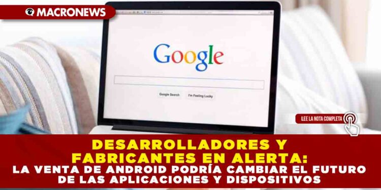 DESARROLLADORES Y FABRICANTES EN ALERTA: LA VENTA DE ANDROID PODRÍA CAMBIAR EL FUTURO DE LAS APLICACIONES Y DISPOSITIVOS