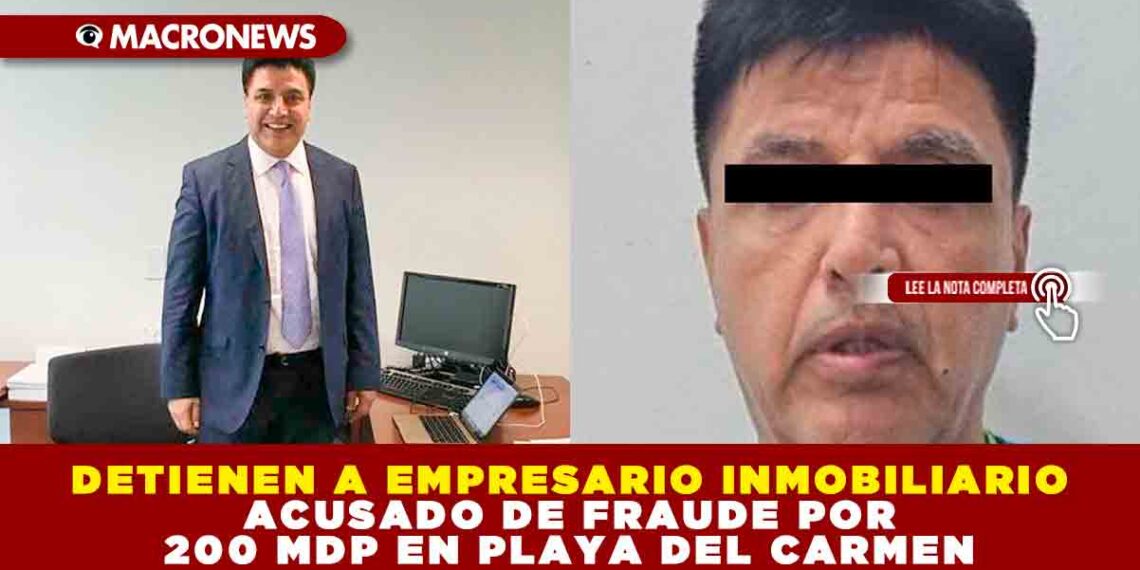 DETIENEN A EMPRESARIO INMOBILIARIO ACUSADO DE FRAUDE POR 200 MDP EN PLAYA DEL CARMEN