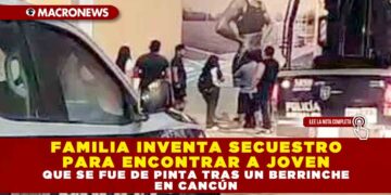 FAMILIA INVENTA SECUESTRO PARA ENCONTRAR A JOVEN QUE SE FUE DE PINTA TRAS UN BERRINCHE EN CANCÚN