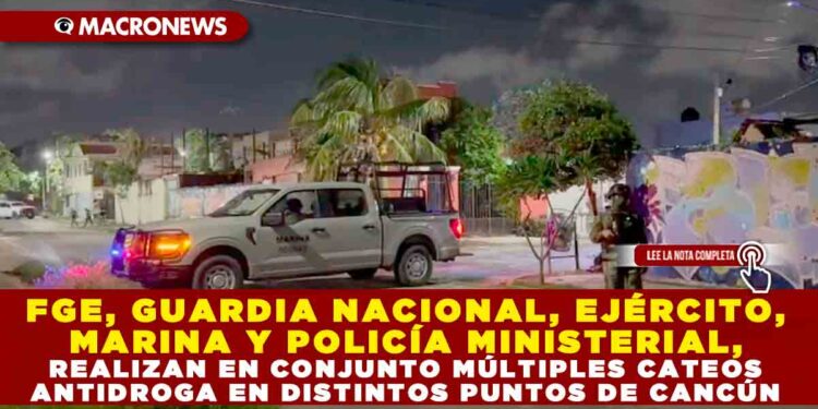 FGE, GUARDIA NACIONAL, EJÉRCITO, MARINA Y POLICÍA MINISTERIAL, REALIZAN EN CONJUNTO MÚLTIPLES CATEOS ANTIDROGA EN DISTINTOS PUNTOS DE CANCÚN
